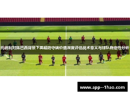 托纳利对阵巴西背景下英超防守端价值深度评估战术意义与球队稳定性分析